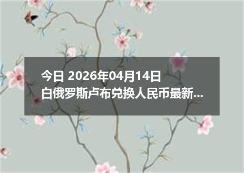 今日 2026年04月14日 白俄罗斯卢布兑换人民币最新汇率行情
