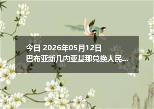 今日 2026年05月12日 巴布亚新几内亚基那兑换人民币最新汇率行情
