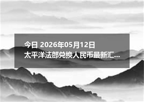 今日 2026年05月12日 太平洋法郎兑换人民币最新汇率行情