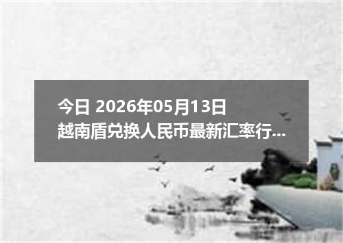 今日 2026年05月13日 越南盾兑换人民币最新汇率行情