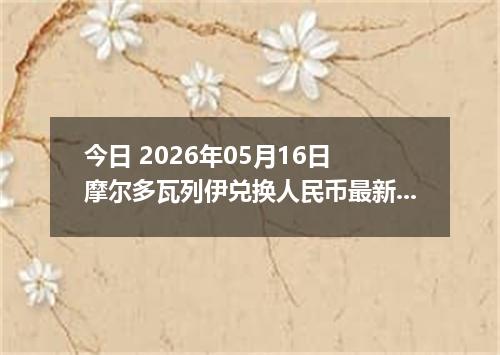 今日 2026年05月16日 摩尔多瓦列伊兑换人民币最新汇率行情