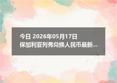 今日 2026年05月17日 保加利亚列弗兑换人民币最新汇率行情