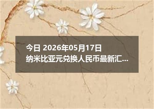 今日 2026年05月17日 纳米比亚元兑换人民币最新汇率行情