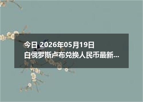 今日 2026年05月19日 白俄罗斯卢布兑换人民币最新汇率行情