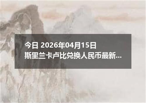 今日 2026年04月15日 斯里兰卡卢比兑换人民币最新汇率行情