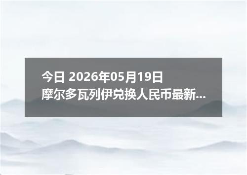 今日 2026年05月19日 摩尔多瓦列伊兑换人民币最新汇率行情