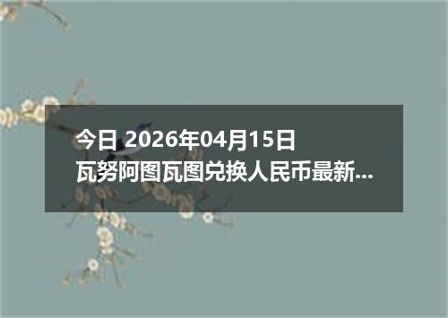 今日 2026年04月15日 瓦努阿图瓦图兑换人民币最新汇率行情