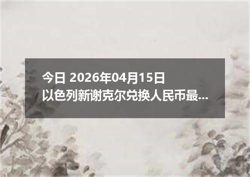 今日 2026年04月15日 以色列新谢克尔兑换人民币最新汇率行情