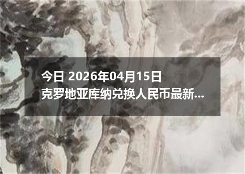 今日 2026年04月15日 克罗地亚库纳兑换人民币最新汇率行情