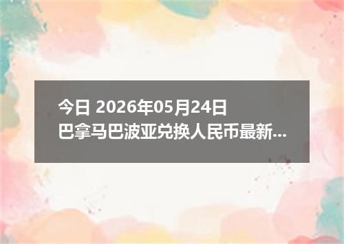 今日 2026年05月24日 巴拿马巴波亚兑换人民币最新汇率行情