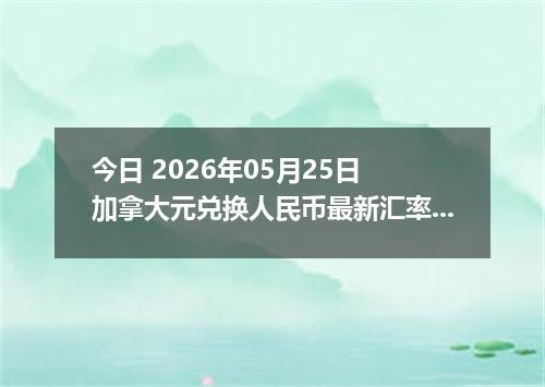 今日 2026年05月25日 加拿大元兑换人民币最新汇率行情
