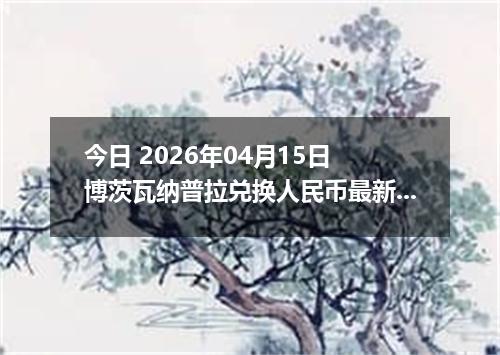 今日 2026年04月15日 博茨瓦纳普拉兑换人民币最新汇率行情