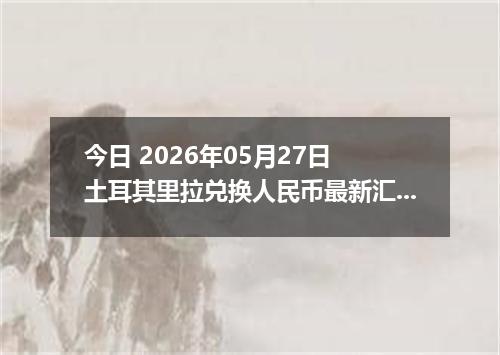 今日 2026年05月27日 土耳其里拉兑换人民币最新汇率行情