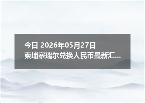 今日 2026年05月27日 柬埔寨瑞尔兑换人民币最新汇率行情