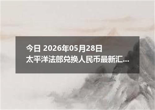 今日 2026年05月28日 太平洋法郎兑换人民币最新汇率行情