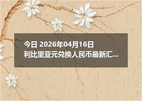 今日 2026年04月16日 利比里亚元兑换人民币最新汇率行情