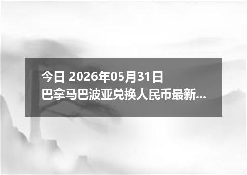今日 2026年05月31日 巴拿马巴波亚兑换人民币最新汇率行情