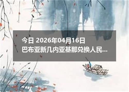 今日 2026年04月16日 巴布亚新几内亚基那兑换人民币最新汇率行情