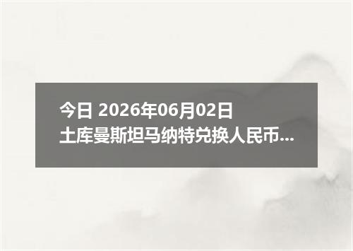 今日 2026年06月02日 土库曼斯坦马纳特兑换人民币最新汇率行情
