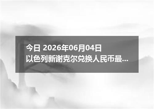 今日 2026年06月04日 以色列新谢克尔兑换人民币最新汇率行情