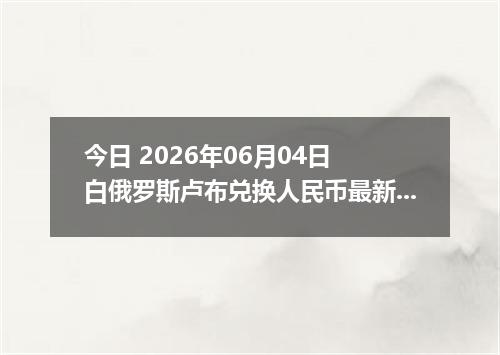 今日 2026年06月04日 白俄罗斯卢布兑换人民币最新汇率行情