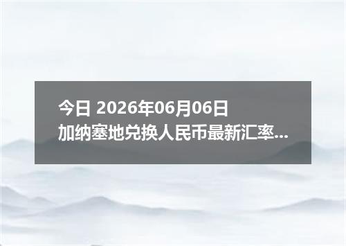 今日 2026年06月06日 加纳塞地兑换人民币最新汇率行情