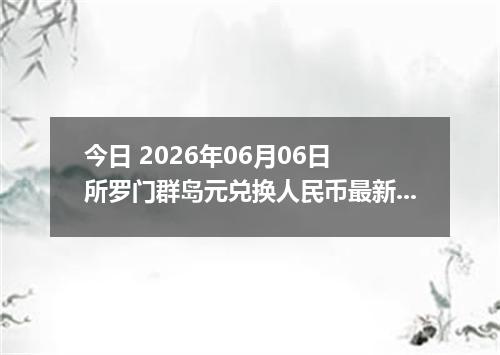 今日 2026年06月06日 所罗门群岛元兑换人民币最新汇率行情