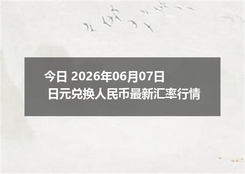 今日 2026年06月07日 日元兑换人民币最新汇率行情