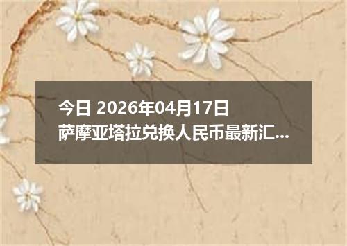 今日 2026年04月17日 萨摩亚塔拉兑换人民币最新汇率行情