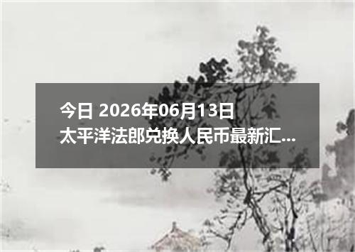 今日 2026年06月13日 太平洋法郎兑换人民币最新汇率行情