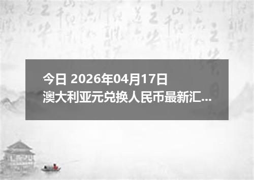 今日 2026年04月17日 澳大利亚元兑换人民币最新汇率行情