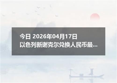 今日 2026年04月17日 以色列新谢克尔兑换人民币最新汇率行情