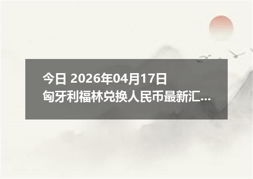 今日 2026年04月17日 匈牙利福林兑换人民币最新汇率行情