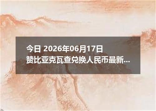 今日 2026年06月17日 赞比亚克瓦查兑换人民币最新汇率行情