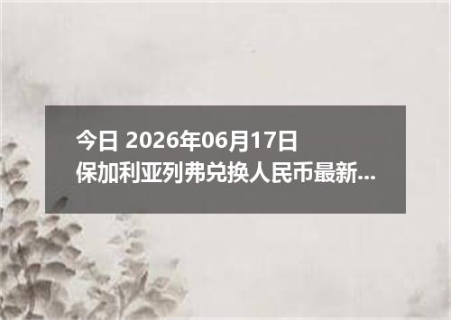 今日 2026年06月17日 保加利亚列弗兑换人民币最新汇率行情