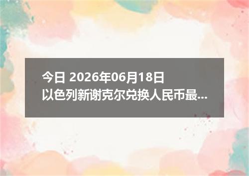 今日 2026年06月18日 以色列新谢克尔兑换人民币最新汇率行情