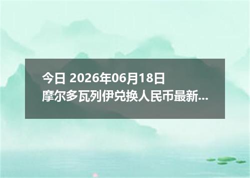 今日 2026年06月18日 摩尔多瓦列伊兑换人民币最新汇率行情