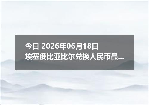 今日 2026年06月18日 埃塞俄比亚比尔兑换人民币最新汇率行情