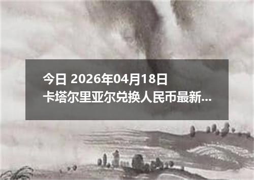 今日 2026年04月18日 卡塔尔里亚尔兑换人民币最新汇率行情