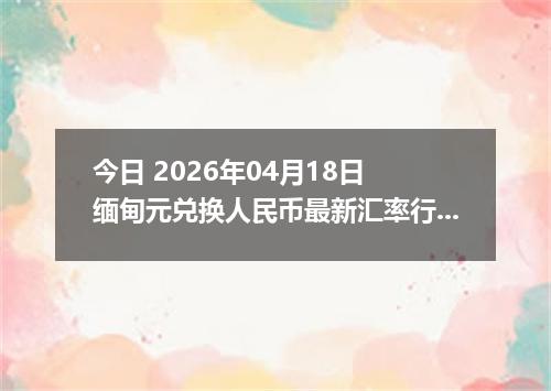 今日 2026年04月18日 缅甸元兑换人民币最新汇率行情