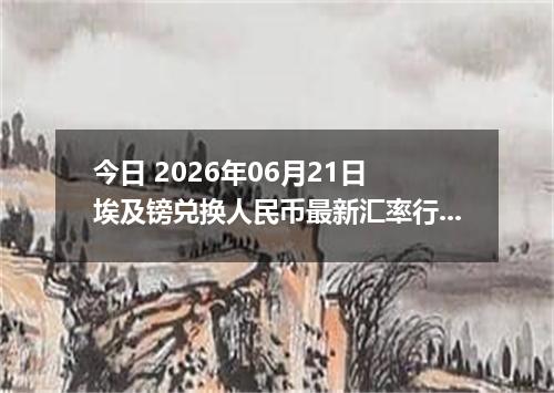 今日 2026年06月21日 埃及镑兑换人民币最新汇率行情