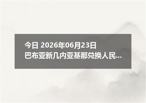 今日 2026年06月23日 巴布亚新几内亚基那兑换人民币最新汇率行情