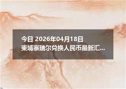 今日 2026年04月18日 柬埔寨瑞尔兑换人民币最新汇率行情