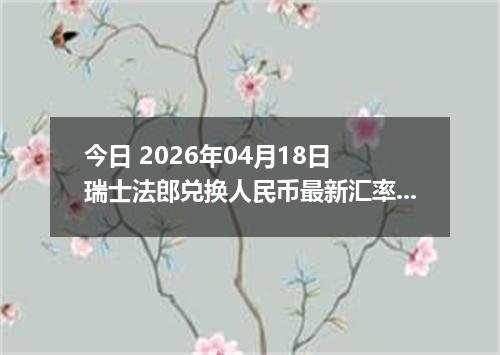 今日 2026年04月18日 瑞士法郎兑换人民币最新汇率行情