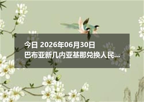 今日 2026年06月30日 巴布亚新几内亚基那兑换人民币最新汇率行情