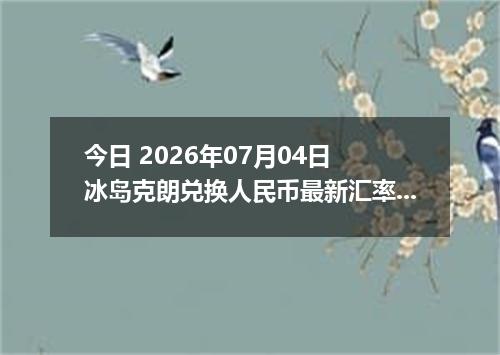 今日 2026年07月04日 冰岛克朗兑换人民币最新汇率行情