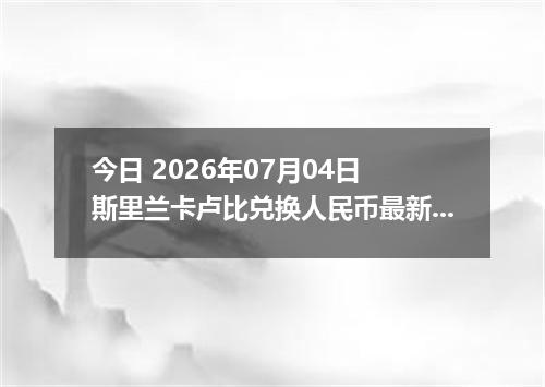 今日 2026年07月04日 斯里兰卡卢比兑换人民币最新汇率行情