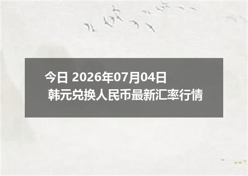 今日 2026年07月04日 韩元兑换人民币最新汇率行情