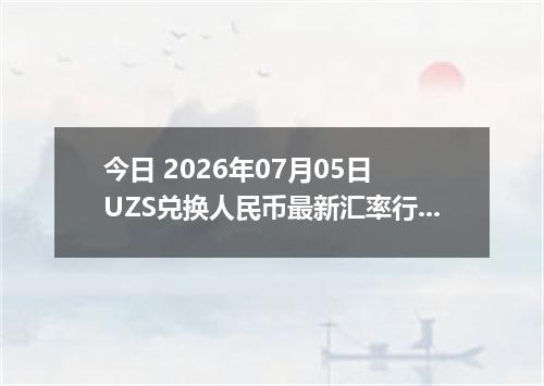 今日 2026年07月05日 UZS兑换人民币最新汇率行情