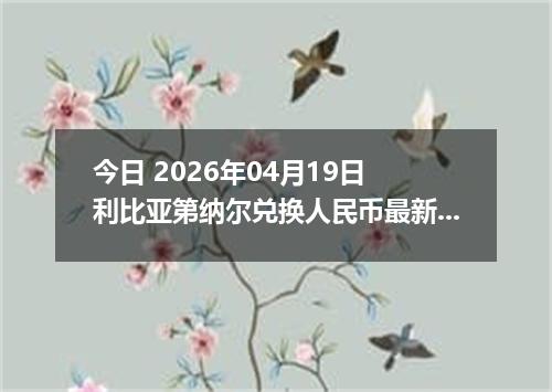 今日 2026年04月19日 利比亚第纳尔兑换人民币最新汇率行情